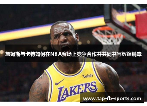 詹姆斯与卡特如何在NBA赛场上竞争合作并共同书写辉煌篇章