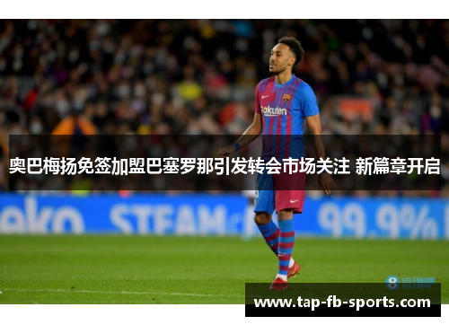 奥巴梅扬免签加盟巴塞罗那引发转会市场关注 新篇章开启